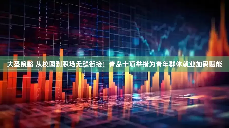 大圣策略 从校园到职场无缝衔接！青岛十项举措为青年群体就业加码赋能
