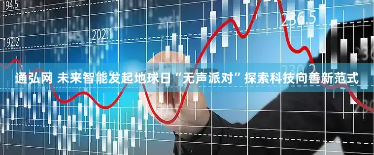 通弘网 未来智能发起地球日“无声派对”探索科技向善新范式