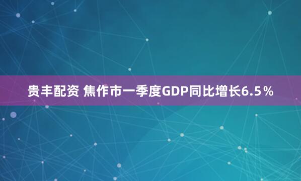 贵丰配资 焦作市一季度GDP同比增长6.5％