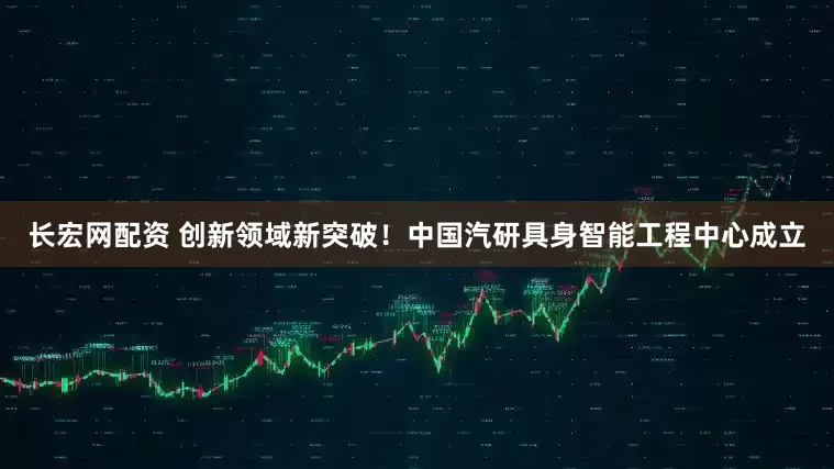 长宏网配资 创新领域新突破！中国汽研具身智能工程中心成立