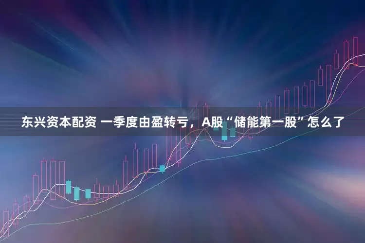 东兴资本配资 一季度由盈转亏，A股“储能第一股”怎么了