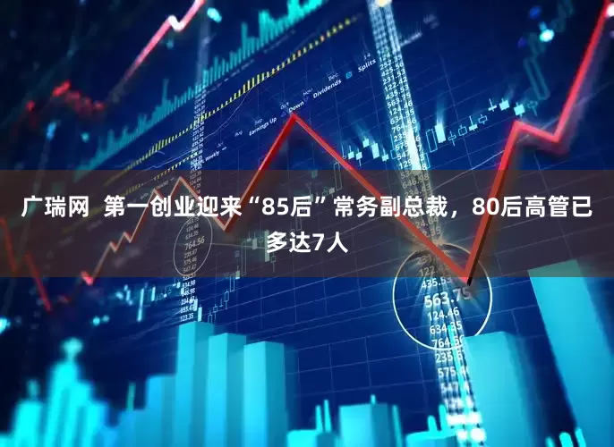 广瑞网  第一创业迎来“85后”常务副总裁，80后高管已多达7人