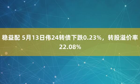 稳益配 5月13日伟24转债下跌0.23%，转股溢价率22.08%