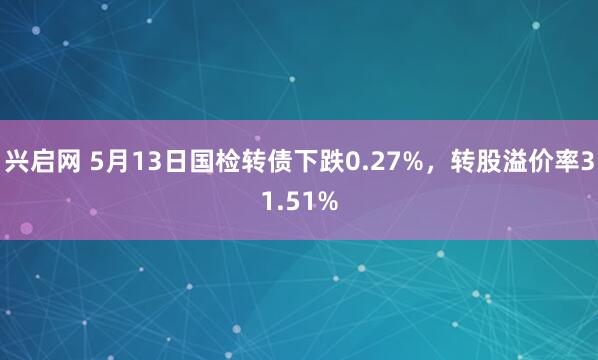 兴启网 5月13日国检转债下跌0.27%，转股溢价率31.51%