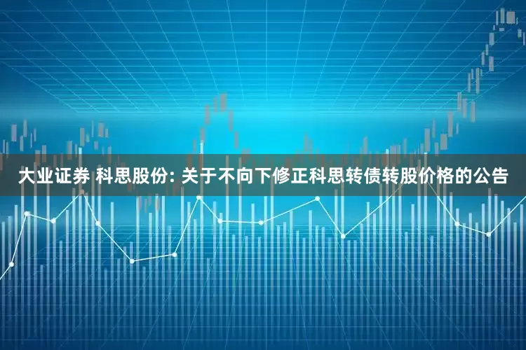 大业证券 科思股份: 关于不向下修正科思转债转股价格的公告