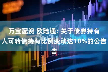 万宝配资 欧陆通: 关于债券持有人可转债持有比例变动达10%的公告