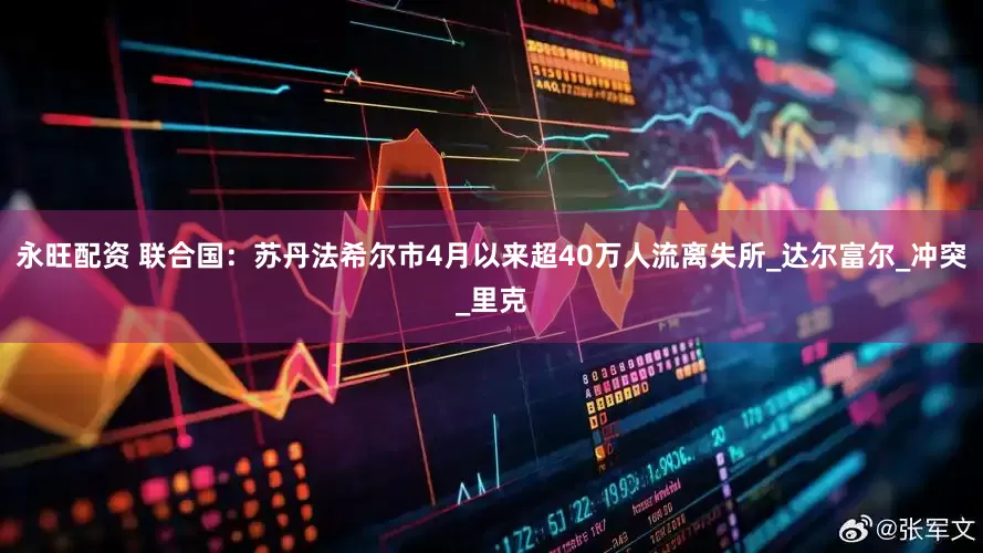 永旺配资 联合国：苏丹法希尔市4月以来超40万人流离失所_达尔富尔_冲突_里克