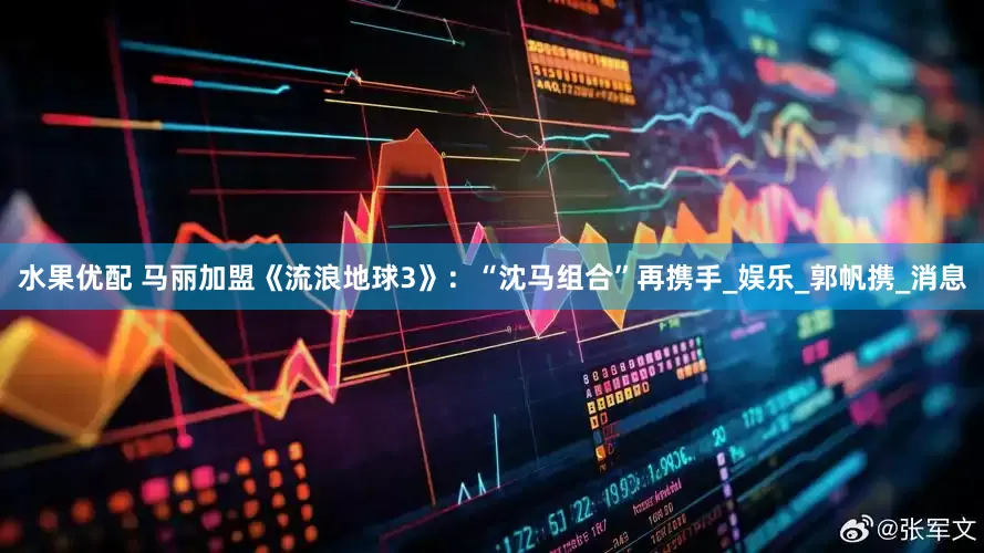 水果优配 马丽加盟《流浪地球3》：“沈马组合”再携手_娱乐_郭帆携_消息