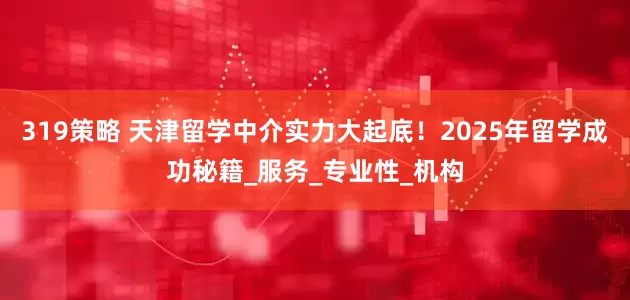 319策略 天津留学中介实力大起底！2025年留学成功秘籍_服务_专业性_机构