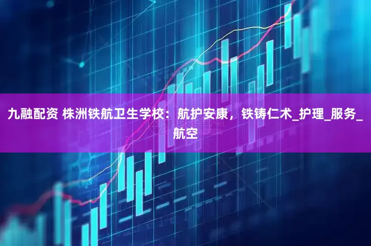 九融配资 株洲铁航卫生学校：航护安康，铁铸仁术_护理_服务_航空