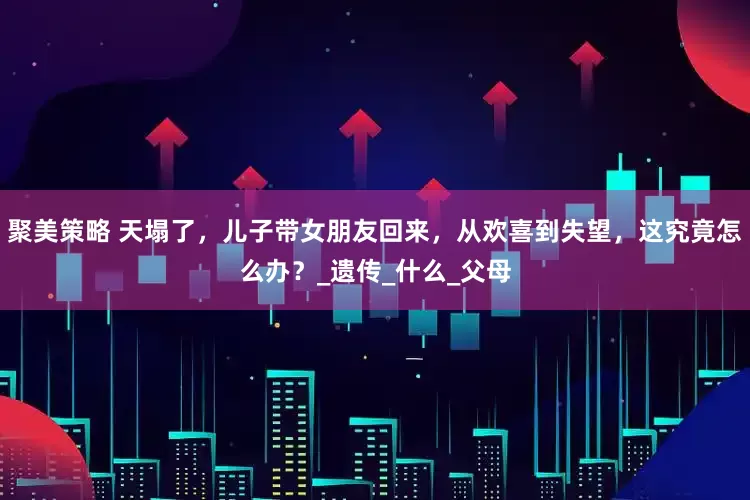 聚美策略 天塌了，儿子带女朋友回来，从欢喜到失望，这究竟怎么办？_遗传_什么_父母
