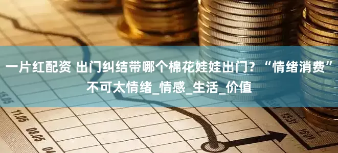 一片红配资 出门纠结带哪个棉花娃娃出门？“情绪消费”不可太情绪_情感_生活_价值