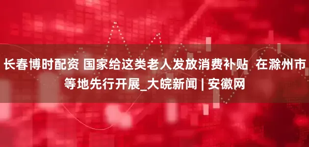 长春博时配资 国家给这类老人发放消费补贴  在滁州市等地先行开展_大皖新闻 | 安徽网