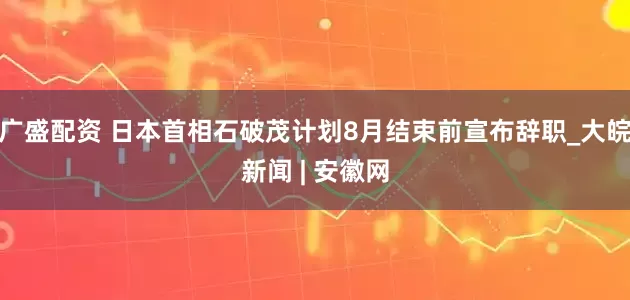 广盛配资 日本首相石破茂计划8月结束前宣布辞职_大皖新闻 | 安徽网