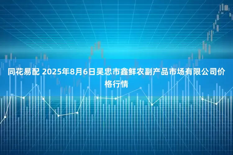 同花易配 2025年8月6日吴忠市鑫鲜农副产品市场有限公司价格行情