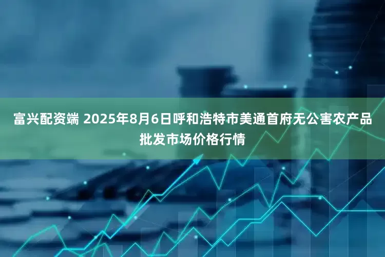 富兴配资端 2025年8月6日呼和浩特市美通首府无公害农产品批发市场价格行情