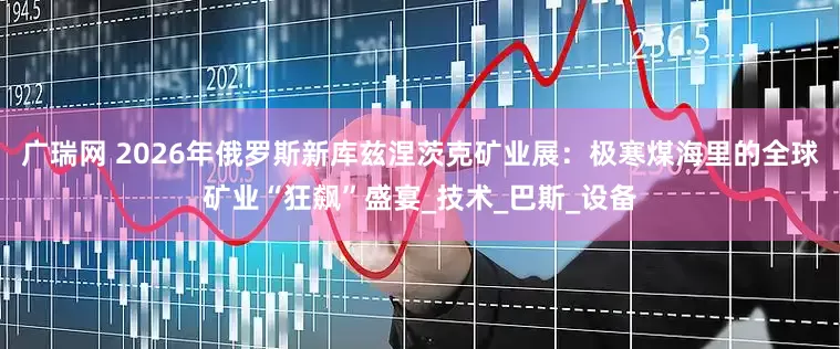 广瑞网 2026年俄罗斯新库兹涅茨克矿业展：极寒煤海里的全球矿业“狂飙”盛宴_技术_巴斯_设备