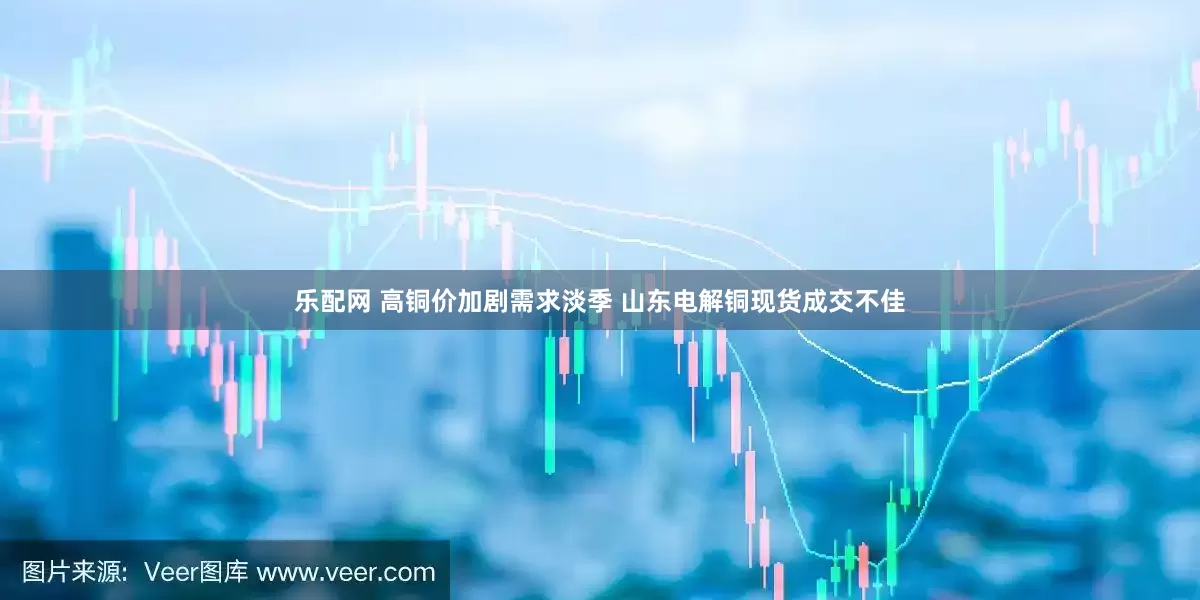 乐配网 高铜价加剧需求淡季 山东电解铜现货成交不佳