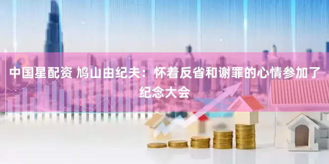 中国星配资 鸠山由纪夫：怀着反省和谢罪的心情参加了纪念大会