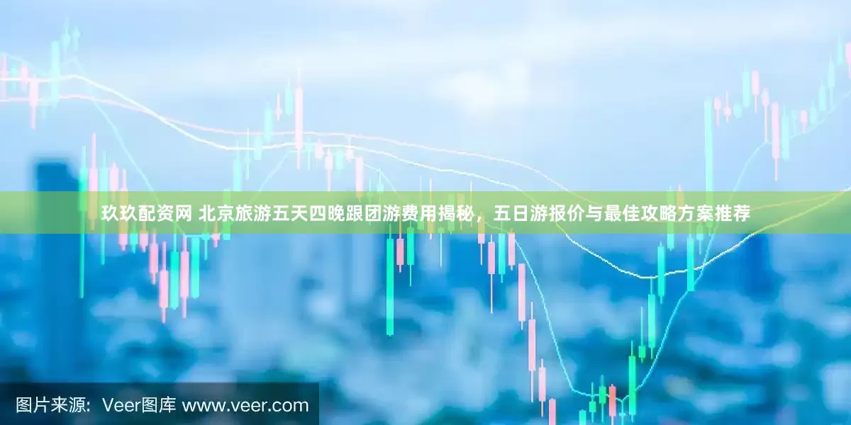 玖玖配资网 北京旅游五天四晚跟团游费用揭秘，五日游报价与最佳攻略方案推荐
