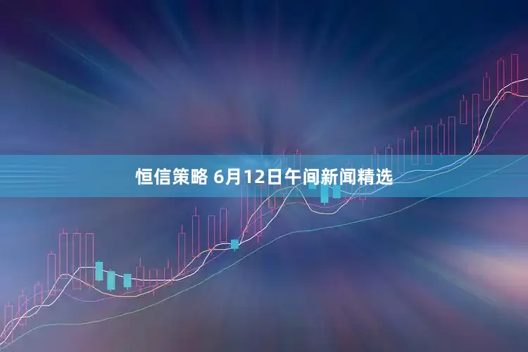 恒信策略 6月12日午间新闻精选