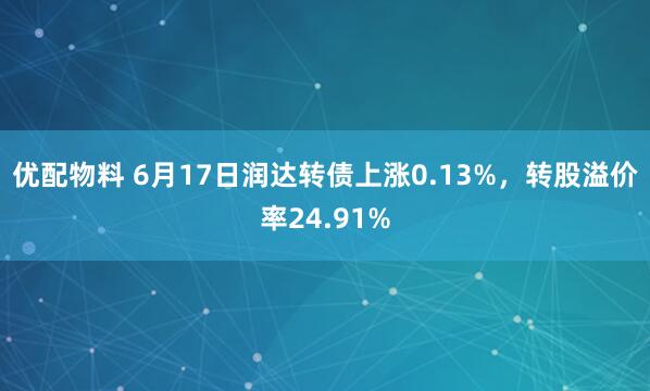 优配物料 6月17日润达转债上涨0.13%，转股溢价率24.91%