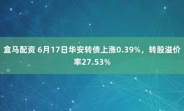 盒马配资 6月17日华安转债上涨0.39%，转股溢价率27.53%
