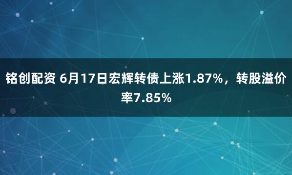 铭创配资 6月17日宏辉转债上涨1.87%，转股溢价率7.85%