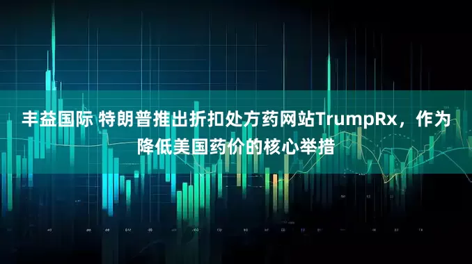 丰益国际 特朗普推出折扣处方药网站TrumpRx，作为降低美国药价的核心举措