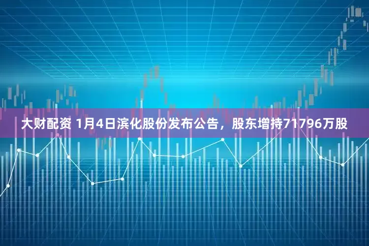 大财配资 1月4日滨化股份发布公告，股东增持71796万股
