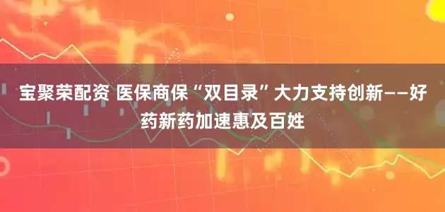 宝聚荣配资 医保商保“双目录”大力支持创新——好药新药加速惠及百姓