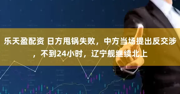 乐天盈配资 日方甩锅失败，中方当场提出反交涉，不到24小时，辽宁舰继续北上