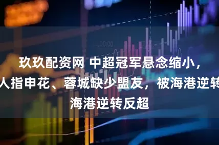 玖玖配资网 中超冠军悬念缩小，媒体人指申花、蓉城缺少盟友，被海港逆转反超