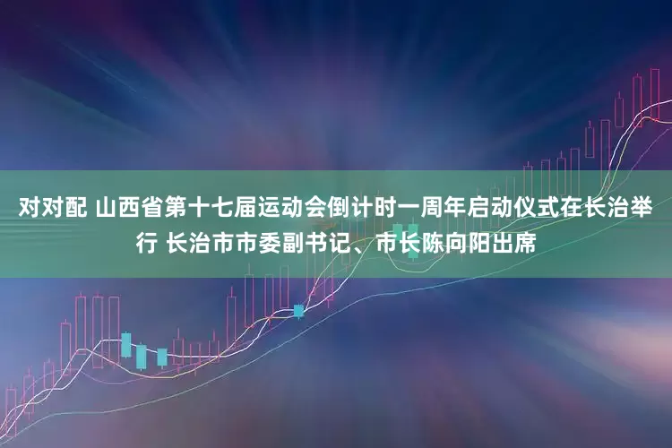 对对配 山西省第十七届运动会倒计时一周年启动仪式在长治举行 长治市市委副书记、市长陈向阳出席