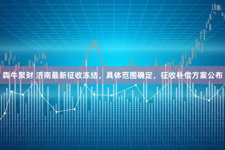犇牛聚财 济南最新征收冻结，具体范围确定，征收补偿方案公布