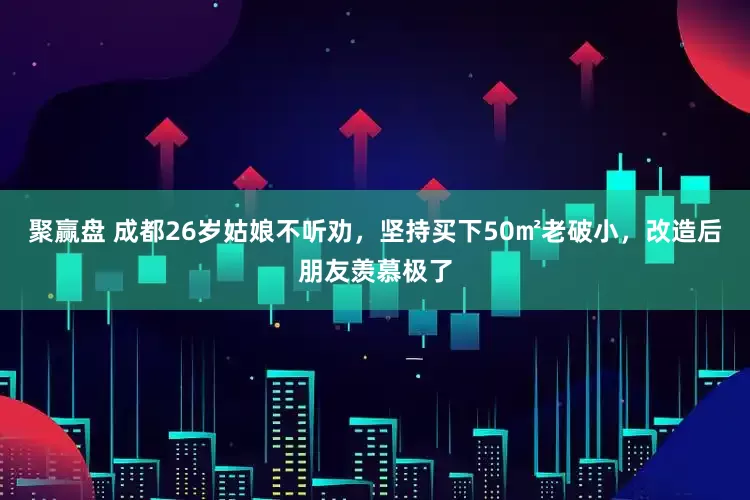 聚赢盘 成都26岁姑娘不听劝，坚持买下50㎡老破小，改造后朋友羡慕极了