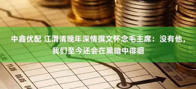 中鑫优配 江渭清晚年深情撰文怀念毛主席：没有他，我们至今还会在黑暗中徘徊