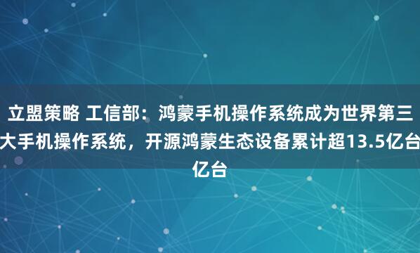 立盟策略 工信部：鸿蒙手机操作系统成为世界第三大手机操作系统，开源鸿蒙生态设备累计超13.5亿台